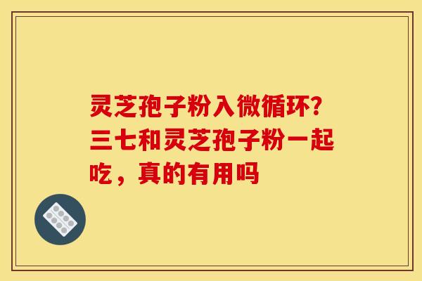 灵芝孢子粉入微循环?三七和灵芝孢子粉一起吃,真的有用吗 灵芝孢子粉入微循环?三七和灵芝孢子粉一起吃,真的有用吗