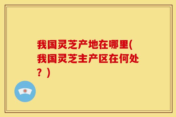 我国灵芝产地在哪里(我国灵芝主产区在何处?) 我国灵芝产地在哪里(我国灵芝主产区在何处?)