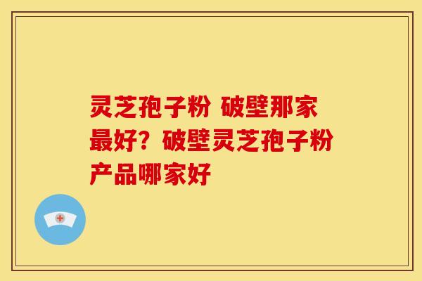 灵芝孢子粉 破壁那家好?破壁灵芝孢子粉产品哪家好 灵芝孢子粉 破壁那家好?破壁灵芝孢子粉产品哪家好
