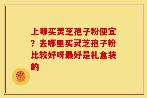 上哪买灵芝孢子粉便宜?去哪里买灵芝孢子粉比较好呀好是礼盒装的 上哪买灵芝孢子粉便宜?去哪里买灵芝孢子粉比较好呀好是礼盒装的