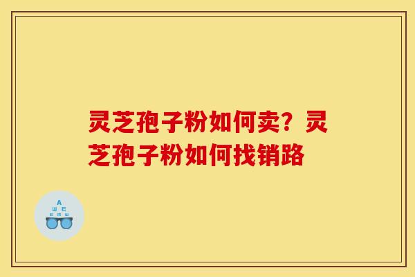 灵芝孢子粉如何卖?灵芝孢子粉如何找销路 灵芝孢子粉如何卖?灵芝孢子粉如何找销路