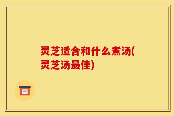 灵芝适合和什么煮汤(灵芝汤佳) 灵芝适合和什么煮汤(灵芝汤佳)