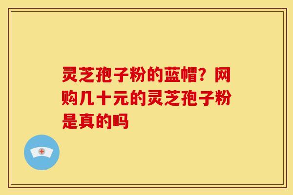 灵芝孢子粉的蓝帽?网购几十元的灵芝孢子粉是真的吗 灵芝孢子粉的蓝帽?网购几十元的灵芝孢子粉是真的吗