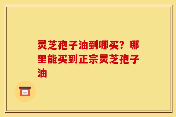 灵芝孢子油到哪买?哪里能买到正宗灵芝孢子油 灵芝孢子油到哪买?哪里能买到正宗灵芝孢子油