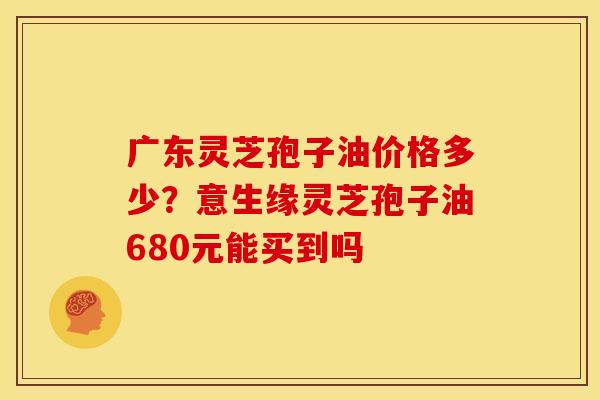 广东灵芝孢子油价格多少?意生缘灵芝孢子油680元能买到吗 广东灵芝孢子油价格多少?意生缘灵芝孢子油680元能买到吗