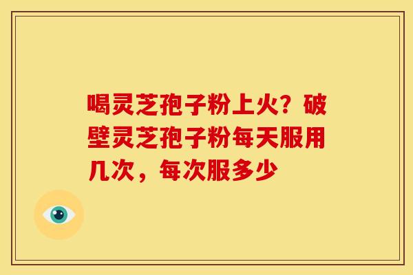 喝灵芝孢子粉上火?破壁灵芝孢子粉每天服用几次,每次服多少 喝灵芝孢子粉上火?破壁灵芝孢子粉每天服用几次,每次服多少