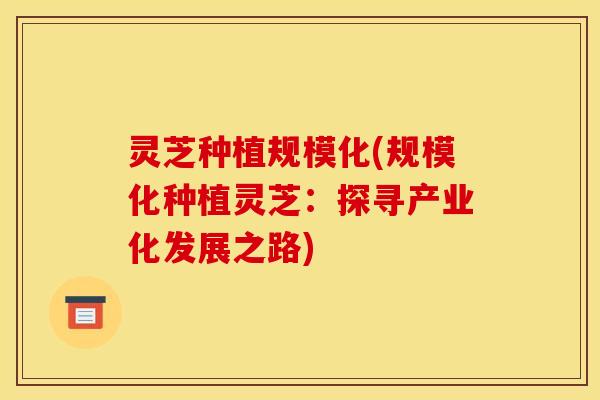 灵芝种植规模化(规模化种植灵芝:探寻产业化发展之路) 灵芝种植规模化(规模化种植灵芝:探寻产业化发展之路)