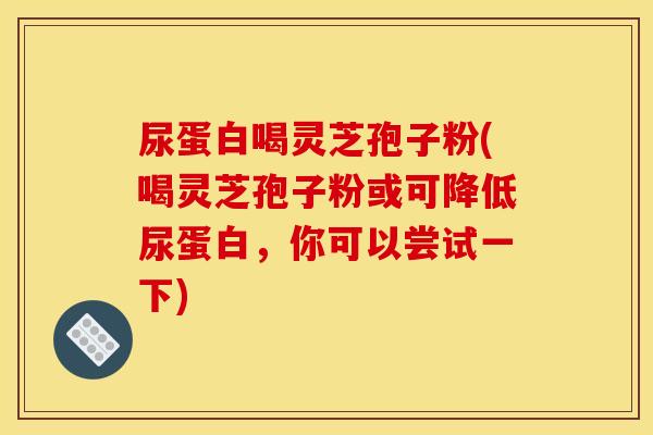 尿蛋白喝灵芝孢子粉(喝灵芝孢子粉或可降低尿蛋白,你可以尝试一下) 尿蛋白喝灵芝孢子粉(喝灵芝孢子粉或可降低尿蛋白,你可以尝试一下)