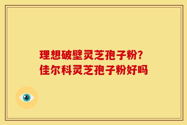 理想破壁灵芝孢子粉?佳尔科灵芝孢子粉好吗 理想破壁灵芝孢子粉?佳尔科灵芝孢子粉好吗