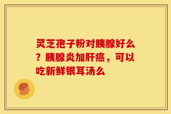 灵芝孢子粉对胰腺好么?胰腺炎加,可以吃新鲜银耳汤么 灵芝孢子粉对胰腺好么?胰腺炎加,可以吃新鲜银耳汤么