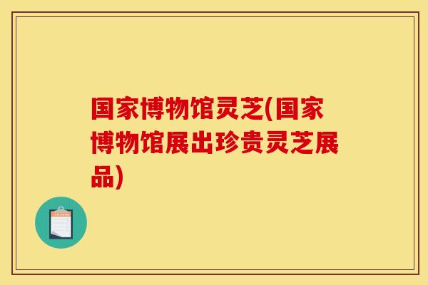 国家博物馆灵芝(国家博物馆展出珍贵灵芝展品) 国家博物馆灵芝(国家博物馆展出珍贵灵芝展品)