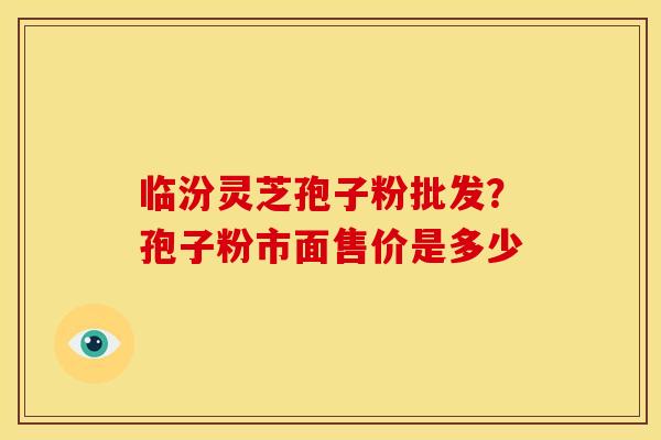 临汾灵芝孢子粉批发？孢子粉市面售价是多少