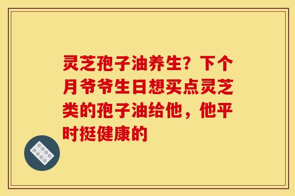 灵芝孢子油养生?下个月爷爷生日想买点灵芝类的孢子油给他,他平时挺健康的 灵芝孢子油养生?下个月爷爷生日想买点灵芝类的孢子油给他,他平时挺健康的