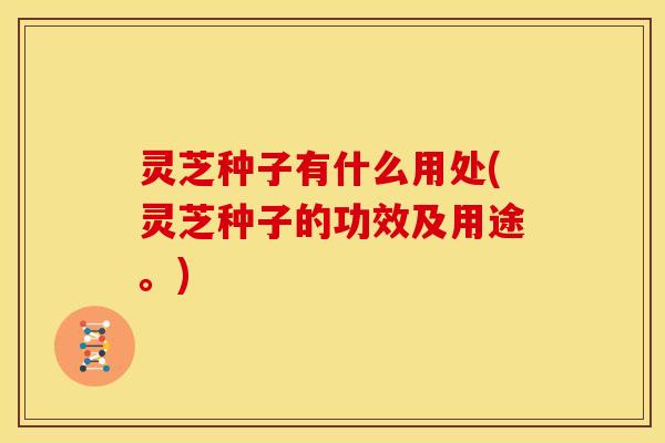 灵芝种子有什么用处(灵芝种子的功效及用途。) 灵芝种子有什么用处(灵芝种子的功效及用途。)
