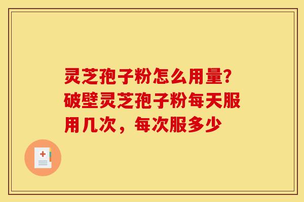 灵芝孢子粉怎么用量?破壁灵芝孢子粉每天服用几次,每次服多少 灵芝孢子粉怎么用量?破壁灵芝孢子粉每天服用几次,每次服多少