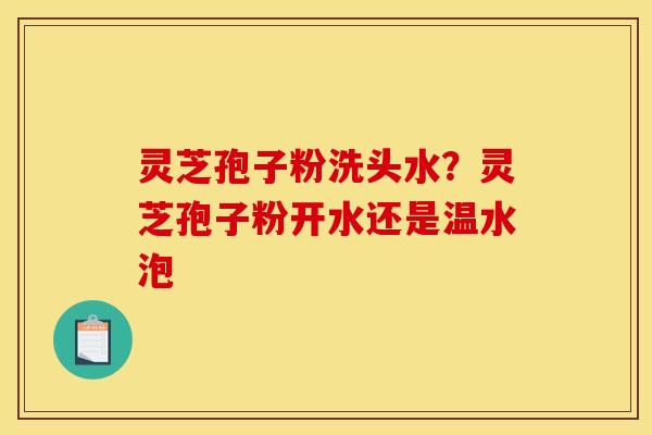 灵芝孢子粉洗头水?灵芝孢子粉开水还是温水泡 灵芝孢子粉洗头水?灵芝孢子粉开水还是温水泡