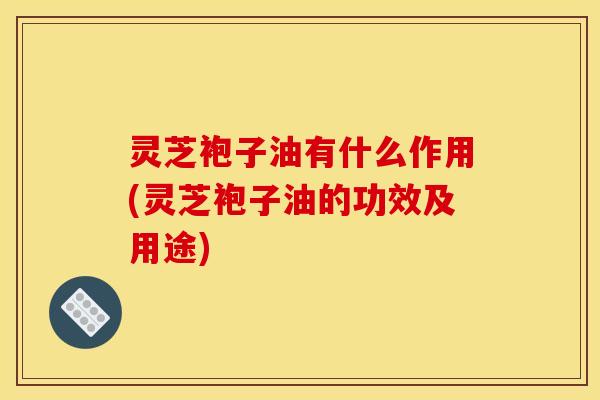 灵芝袍子油有什么作用(灵芝袍子油的功效及用途)