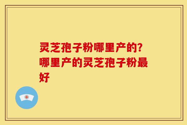 灵芝孢子粉哪里产的?哪里产的灵芝孢子粉好 灵芝孢子粉哪里产的?哪里产的灵芝孢子粉好