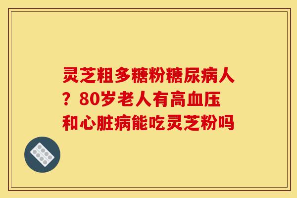 灵芝粗多糖粉人？80岁老人有高和能吃灵芝粉吗