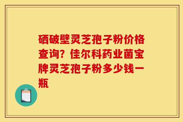 硒破壁灵芝孢子粉价格查询?佳尔科药业菌宝牌灵芝孢子粉多少钱一瓶 硒破壁灵芝孢子粉价格查询?佳尔科药业菌宝牌灵芝孢子粉多少钱一瓶