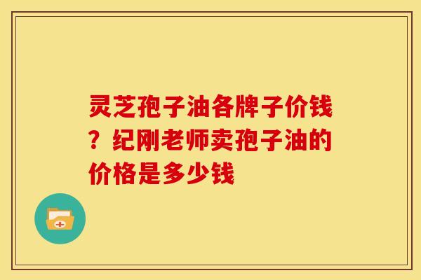 灵芝孢子油各牌子价钱?纪刚老师卖孢子油的价格是多少钱 灵芝孢子油各牌子价钱?纪刚老师卖孢子油的价格是多少钱
