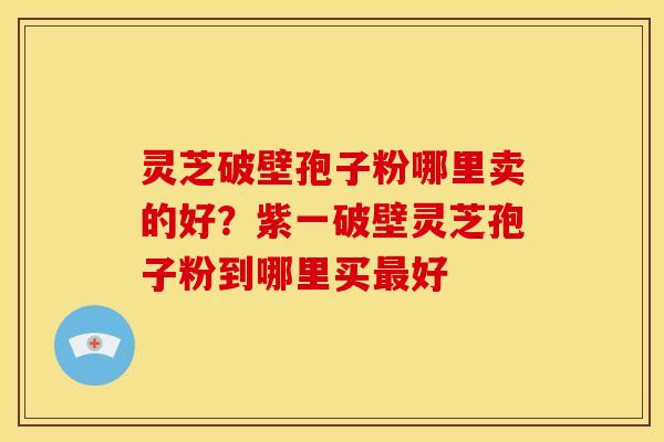 灵芝破壁孢子粉哪里卖的好?紫一破壁灵芝孢子粉到哪里买好 灵芝破壁孢子粉哪里卖的好?紫一破壁灵芝孢子粉到哪里买好