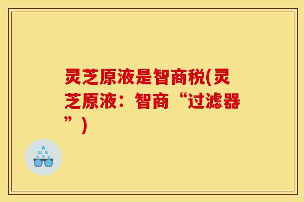 灵芝原液是智商税(灵芝原液：智商“过滤器”)