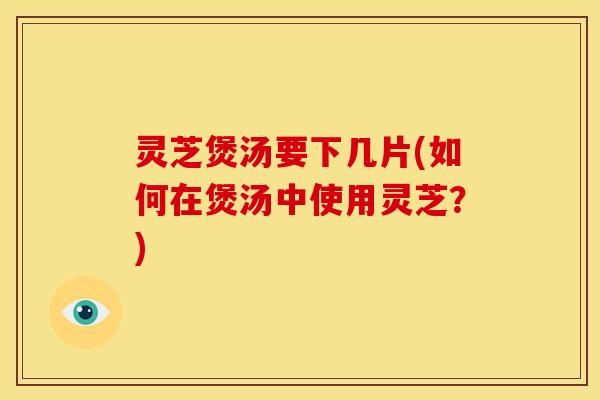 灵芝煲汤要下几片(如何在煲汤中使用灵芝?) 灵芝煲汤要下几片(如何在煲汤中使用灵芝?)