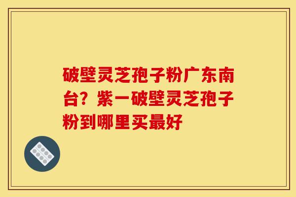 破壁灵芝孢子粉广东南台?紫一破壁灵芝孢子粉到哪里买好 破壁灵芝孢子粉广东南台?紫一破壁灵芝孢子粉到哪里买好