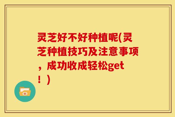 灵芝好不好种植呢(灵芝种植技巧及注意事项,成功收成轻松get!) 灵芝好不好种植呢(灵芝种植技巧及注意事项,成功收成轻松get!)