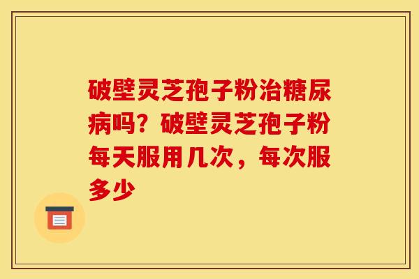 破壁灵芝孢子粉吗?破壁灵芝孢子粉每天服用几次,每次服多少 破壁灵芝孢子粉吗?破壁灵芝孢子粉每天服用几次,每次服多少