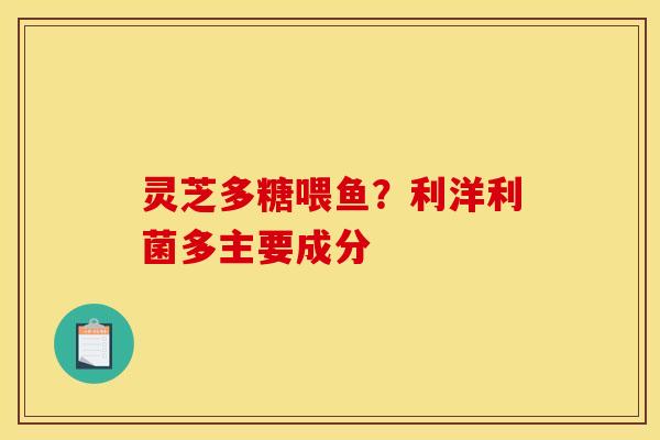灵芝多糖喂鱼?利洋利菌多主要成分 灵芝多糖喂鱼?利洋利菌多主要成分