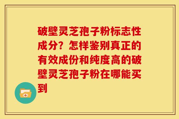 破壁灵芝孢子粉标志性成分?怎样鉴别真正的有效成份和纯度高的破壁灵芝孢子粉在哪能买到 破壁灵芝孢子粉标志性成分?怎样鉴别真正的有效成份和纯度高的破壁灵芝孢子粉在哪能买到