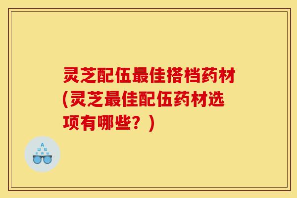 灵芝配伍佳搭档药材(灵芝佳配伍药材选项有哪些?) 灵芝配伍佳搭档药材(灵芝佳配伍药材选项有哪些?)