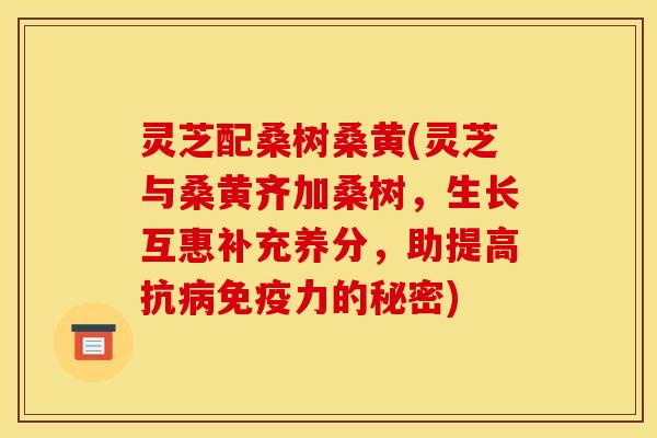 灵芝配桑树桑黄(灵芝与桑黄齐加桑树，生长互惠补充养分，助提高抗免疫力的秘密)