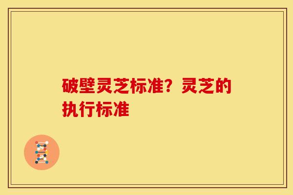 破壁灵芝标准?灵芝的执行标准 破壁灵芝标准?灵芝的执行标准