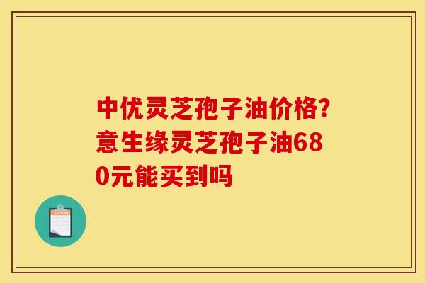 中优灵芝孢子油价格?意生缘灵芝孢子油680元能买到吗 中优灵芝孢子油价格?意生缘灵芝孢子油680元能买到吗