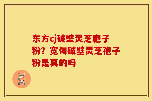 东方cj破壁灵芝胞子粉?宽甸破壁灵芝孢子粉是真的吗 东方cj破壁灵芝胞子粉?宽甸破壁灵芝孢子粉是真的吗
