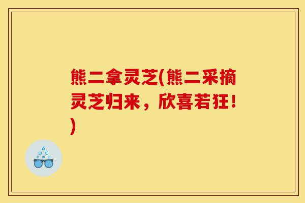 熊二拿灵芝(熊二采摘灵芝归来,欣喜若狂!) 熊二拿灵芝(熊二采摘灵芝归来,欣喜若狂!)