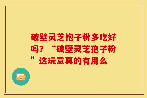 破壁灵芝袍子粉多吃好吗？“破壁灵芝孢子粉”这玩意真的有用么
