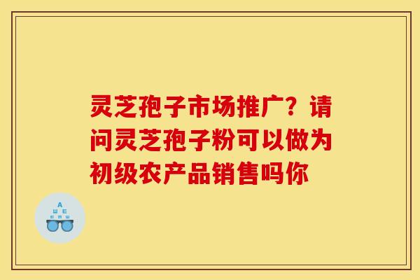 灵芝孢子市场推广?请问灵芝孢子粉可以做为初级农产品销售吗你 灵芝孢子市场推广?请问灵芝孢子粉可以做为初级农产品销售吗你