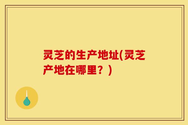 灵芝的生产地址(灵芝产地在哪里?) 灵芝的生产地址(灵芝产地在哪里?)