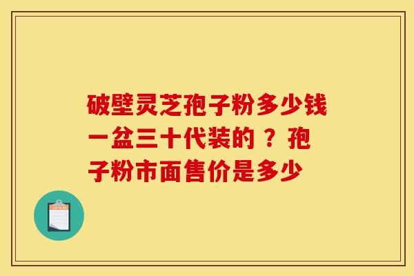 破壁灵芝孢子粉多少钱一盆三十代装的 ?孢子粉市面售价是多少 破壁灵芝孢子粉多少钱一盆三十代装的 ?孢子粉市面售价是多少