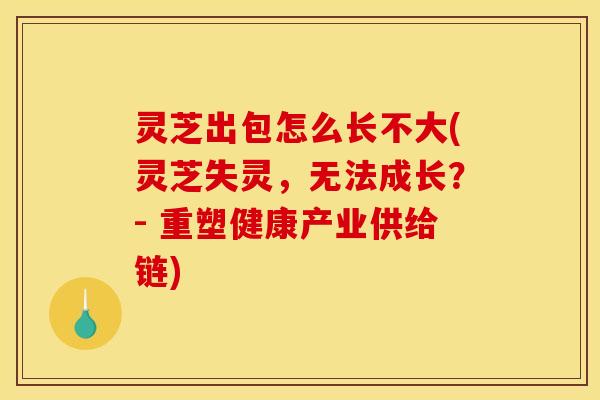 灵芝出包怎么长不大(灵芝失灵,无法成长?- 重塑健康产业供给链) 灵芝出包怎么长不大(灵芝失灵,无法成长?- 重塑健康产业供给链)