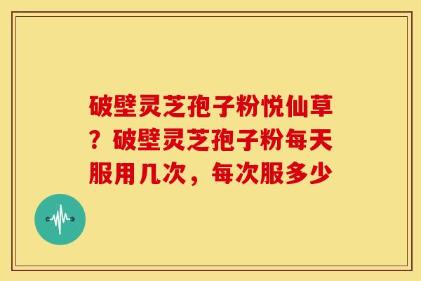 破壁灵芝孢子粉悦仙草?破壁灵芝孢子粉每天服用几次,每次服多少 破壁灵芝孢子粉悦仙草?破壁灵芝孢子粉每天服用几次,每次服多少