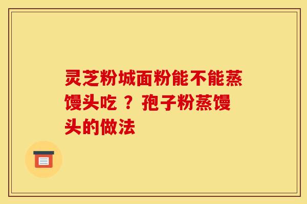 灵芝粉城面粉能不能蒸馒头吃 ?孢子粉蒸馒头的做法 灵芝粉城面粉能不能蒸馒头吃 ?孢子粉蒸馒头的做法