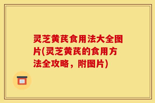 灵芝黄芪食用法大全图片(灵芝黄芪的食用方法全攻略,附图片) 灵芝黄芪食用法大全图片(灵芝黄芪的食用方法全攻略,附图片)