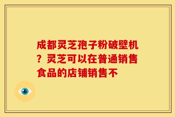 成都灵芝孢子粉破壁机?灵芝可以在普通销售食品的店铺销售不 成都灵芝孢子粉破壁机?灵芝可以在普通销售食品的店铺销售不