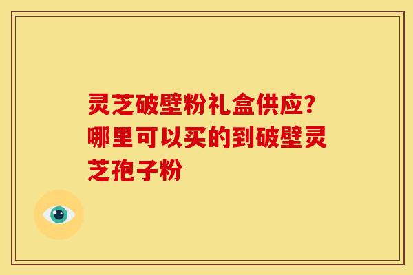 灵芝破壁粉礼盒供应？哪里可以买的到破壁灵芝孢子粉