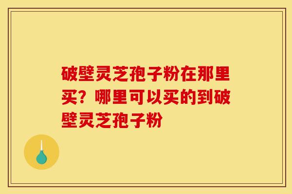 破壁灵芝孢子粉在那里买?哪里可以买的到破壁灵芝孢子粉 破壁灵芝孢子粉在那里买?哪里可以买的到破壁灵芝孢子粉